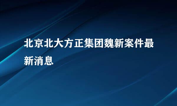 北京北大方正集团魏新案件最新消息