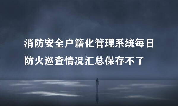 消防安全户籍化管理系统每日防火巡查情况汇总保存不了