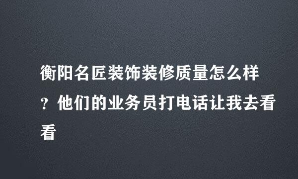 衡阳名匠装饰装修质量怎么样？他们的业务员打电话让我去看看