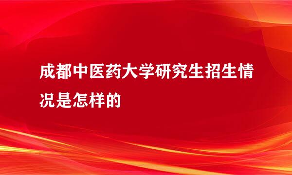 成都中医药大学研究生招生情况是怎样的