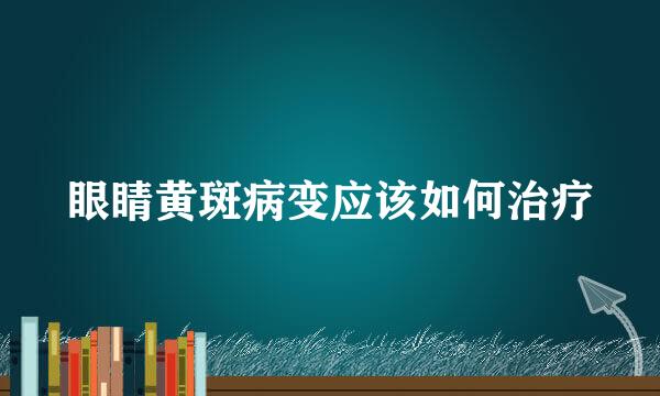 眼睛黄斑病变应该如何治疗