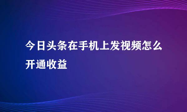 今日头条在手机上发视频怎么开通收益