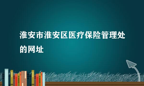 淮安市淮安区医疗保险管理处的网址