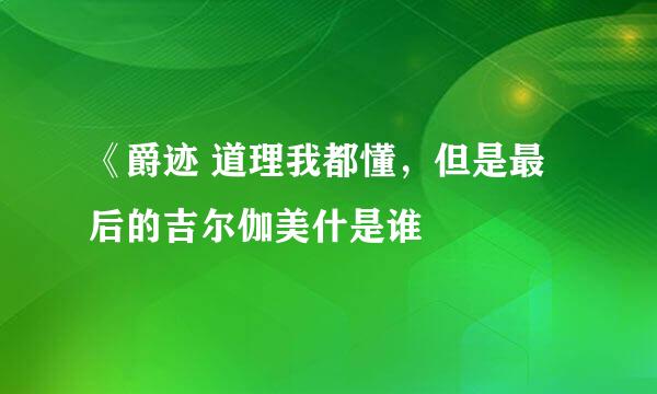 《爵迹 道理我都懂，但是最后的吉尔伽美什是谁