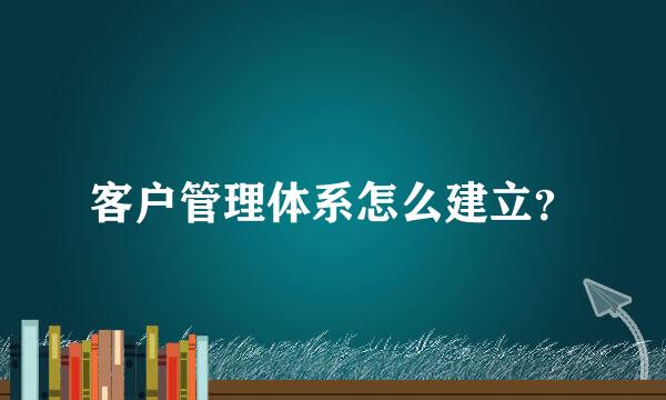 客户管理体系怎么建立？