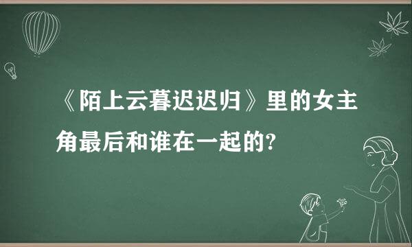 《陌上云暮迟迟归》里的女主角最后和谁在一起的?