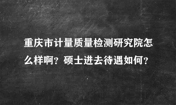 重庆市计量质量检测研究院怎么样啊？硕士进去待遇如何？