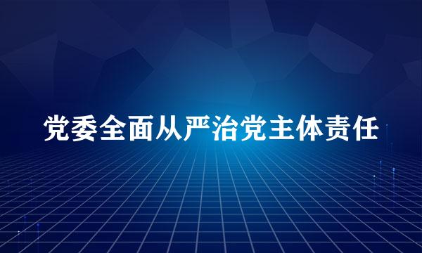 党委全面从严治党主体责任