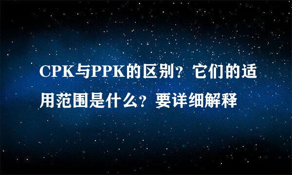 CPK与PPK的区别？它们的适用范围是什么？要详细解释