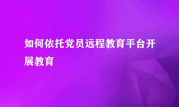 如何依托党员远程教育平台开展教育