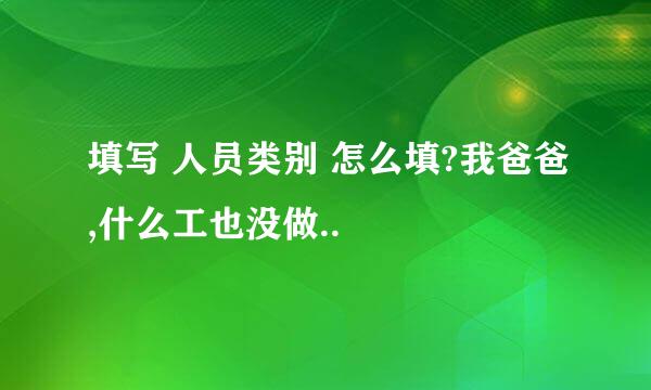 填写 人员类别 怎么填?我爸爸,什么工也没做..