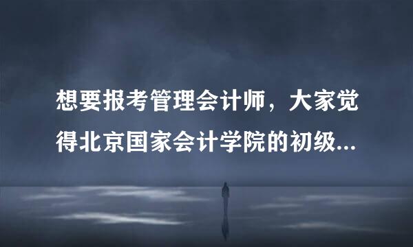 想要报考管理会计师，大家觉得北京国家会计学院的初级管理会计师证书怎么样？求介绍