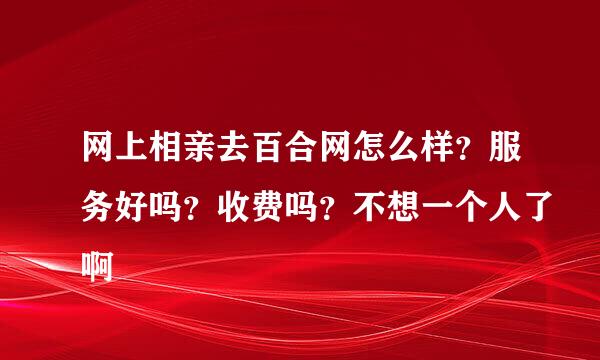 网上相亲去百合网怎么样？服务好吗？收费吗？不想一个人了啊