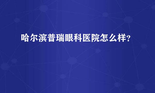 哈尔滨普瑞眼科医院怎么样？