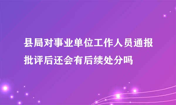 县局对事业单位工作人员通报批评后还会有后续处分吗