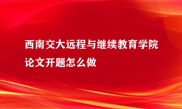 西南交大远程与继续教育学院论文开题怎么做