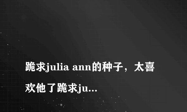 
跪求julia ann的种子，太喜欢他了跪求juliaann的种子，太喜欢他了有一部是她儿子被抓了，她和JC爱爱的，求大神发种
