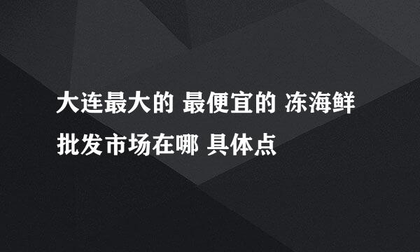 大连最大的 最便宜的 冻海鲜批发市场在哪 具体点