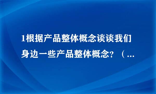 1根据产品整体概念谈谈我们身边一些产品整体概念？（功能，品牌，包装，外观，保证，服务，信誉，操作）