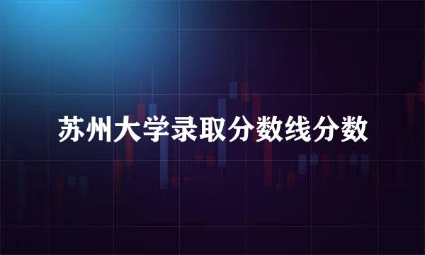 苏州大学录取分数线分数