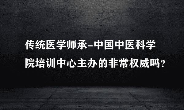 传统医学师承-中国中医科学院培训中心主办的非常权威吗？