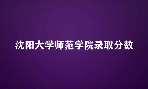 沈阳大学师范学院录取分数