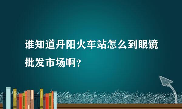 谁知道丹阳火车站怎么到眼镜批发市场啊？