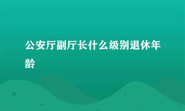 公安厅副厅长什么级别退休年龄