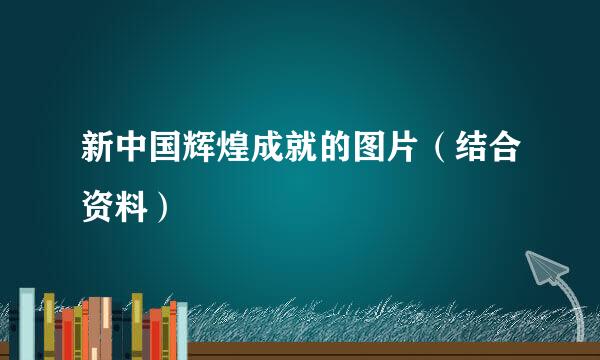 新中国辉煌成就的图片（结合资料）