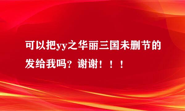 可以把yy之华丽三国未删节的发给我吗？谢谢！！！