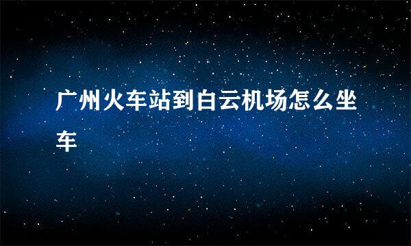 广州火车站到白云机场怎么坐车