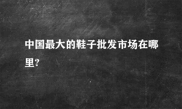 中国最大的鞋子批发市场在哪里?