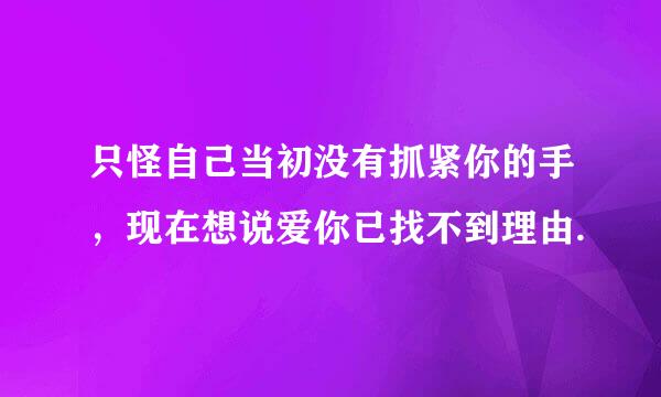 只怪自己当初没有抓紧你的手，现在想说爱你已找不到理由.