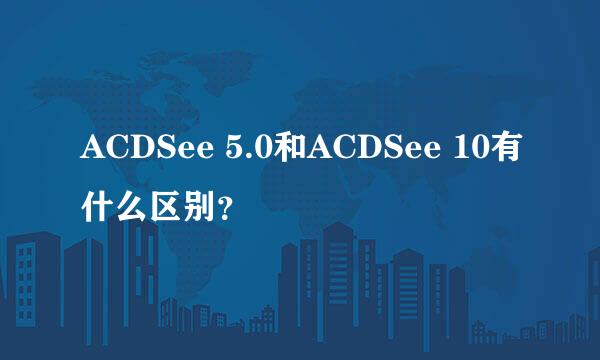 ACDSee 5.0和ACDSee 10有什么区别？