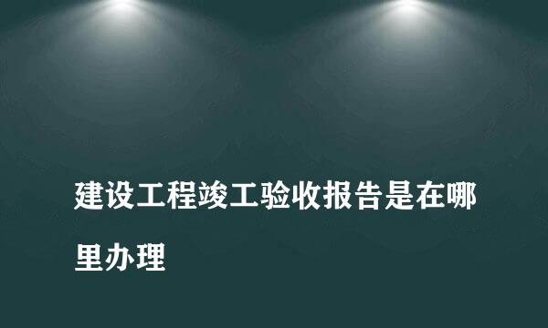 
建设工程竣工验收报告是在哪里办理
