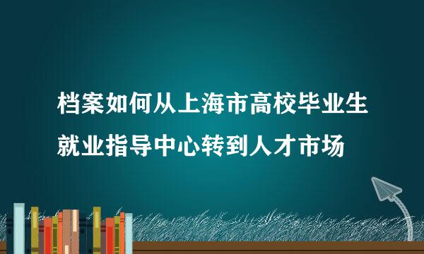 档案如何从上海市高校毕业生就业指导中心转到人才市场