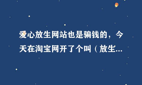 爱心放生网站也是骗钱的，今天在淘宝网开了个叫（放生网）还骗了我2000元。还想再继续骗。