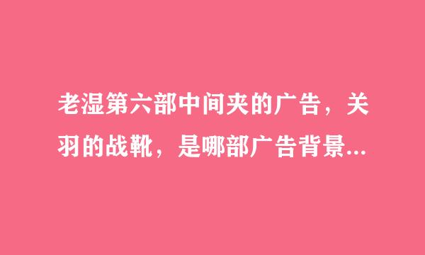 老湿第六部中间夹的广告，关羽的战靴，是哪部广告背景音乐，叫什么名字，求解，谢~