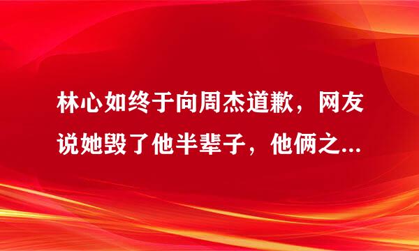 林心如终于向周杰道歉，网友说她毁了他半辈子，他俩之间发生了什么事？