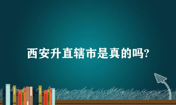 西安升直辖市是真的吗?