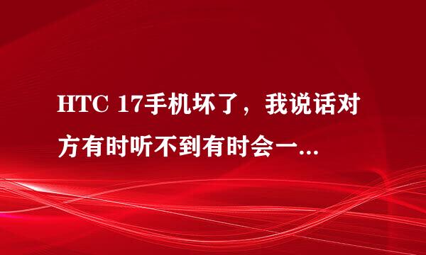 HTC 17手机坏了，我说话对方有时听不到有时会一段一段的，还有吱吱嘎嘎的。总之对方听不了。对方说