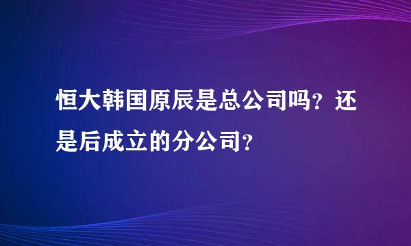 恒大韩国原辰是总公司吗？还是后成立的分公司？