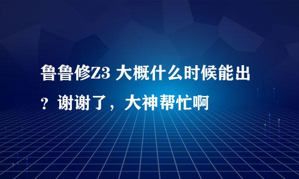 鲁鲁修Z3 大概什么时候能出？谢谢了，大神帮忙啊