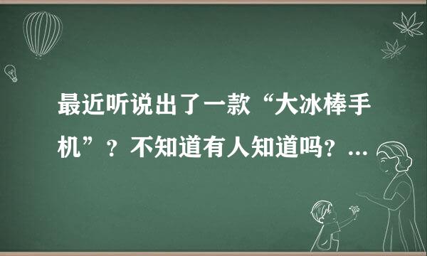 最近听说出了一款“大冰棒手机”？不知道有人知道吗？百度了一下还没看到任何关于这款手机的信息。