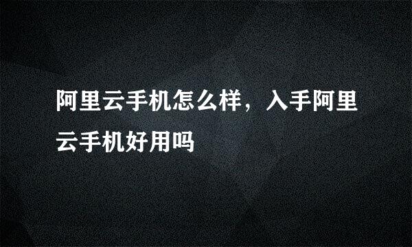 阿里云手机怎么样，入手阿里云手机好用吗