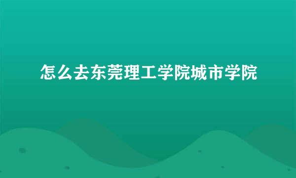 怎么去东莞理工学院城市学院