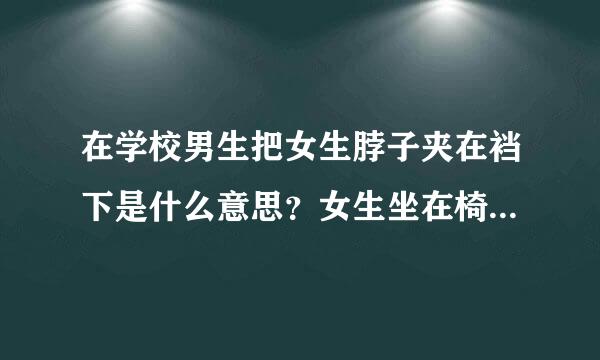 在学校男生把女生脖子夹在裆下是什么意思？女生坐在椅子上，男生坐在桌子上，女生脖子靠在男生裆部