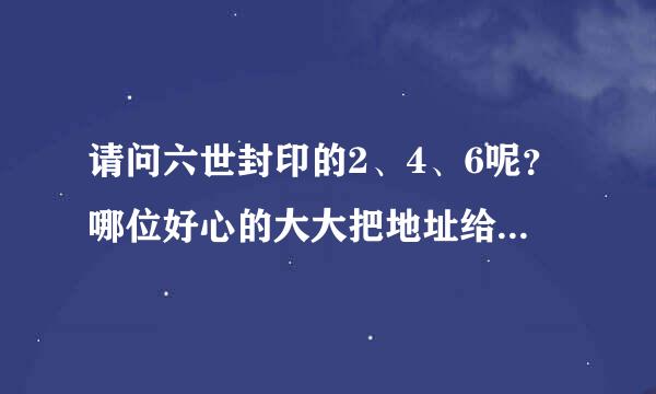 请问六世封印的2、4、6呢？哪位好心的大大把地址给我行吗？