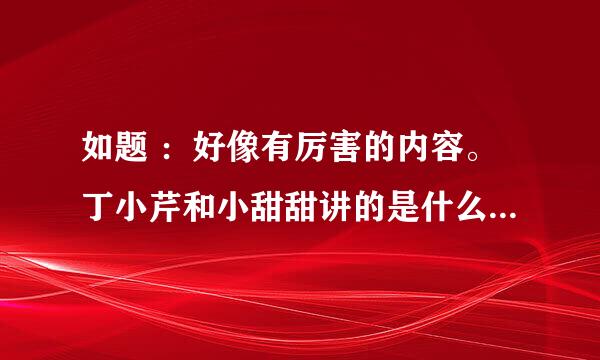 如题 ：好像有厉害的内容。丁小芹和小甜甜讲的是什么人？有木有大神能猜猜？