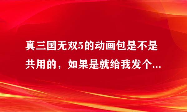 真三国无双5的动画包是不是共用的，如果是就给我发个来，如果不是就发游民星空的动画包来。